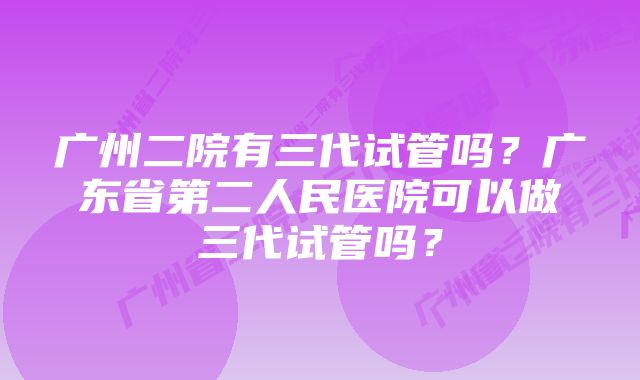 广州二院有三代试管吗？广东省第二人民医院可以做三代试管吗？