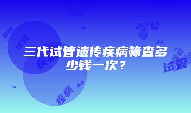 三代试管遗传疾病筛查多少钱一次？