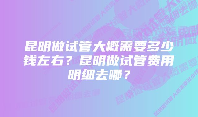 昆明做试管大概需要多少钱左右？昆明做试管费用明细去哪？