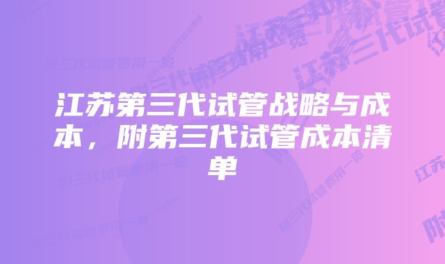 江苏第三代试管战略与成本，附第三代试管成本清单