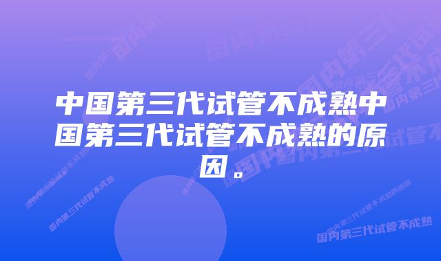 中国第三代试管不成熟中国第三代试管不成熟的原因。