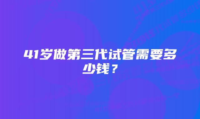 41岁做第三代试管需要多少钱？