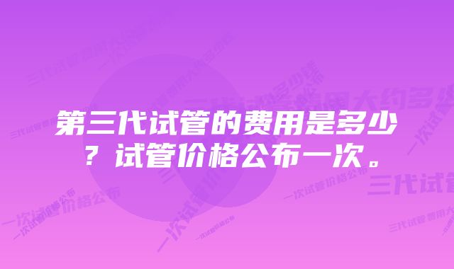 第三代试管的费用是多少？试管价格公布一次。