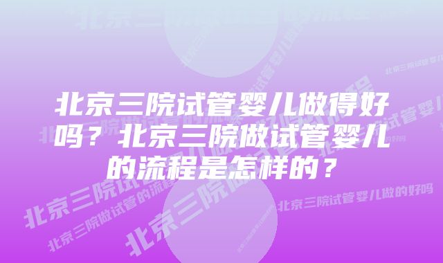 北京三院试管婴儿做得好吗？北京三院做试管婴儿的流程是怎样的？