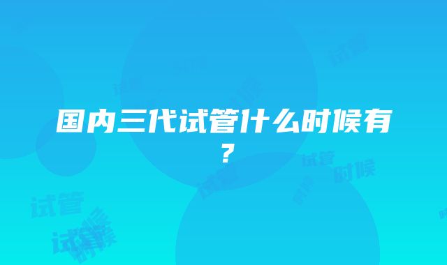 国内三代试管什么时候有？