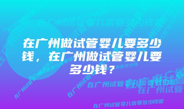 在广州做试管婴儿要多少钱，在广州做试管婴儿要多少钱？