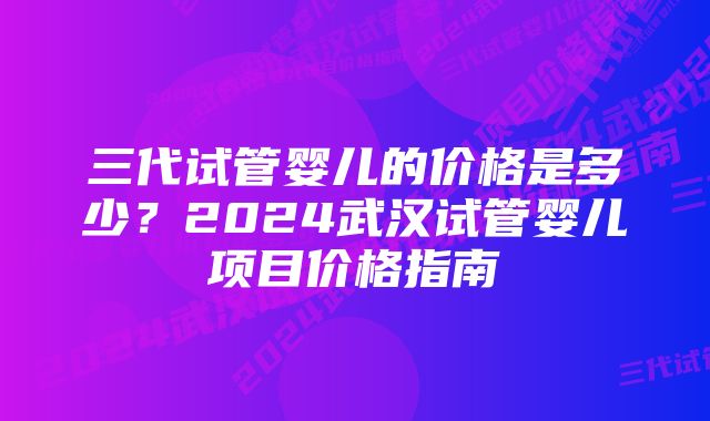 三代试管婴儿的价格是多少？2024武汉试管婴儿项目价格指南