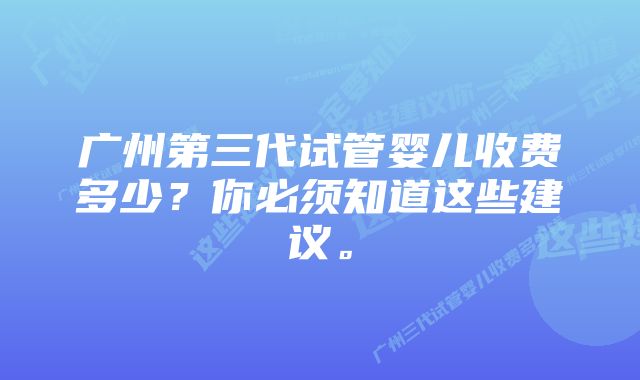 广州第三代试管婴儿收费多少？你必须知道这些建议。