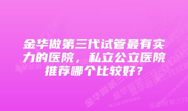 金华做第三代试管最有实力的医院，私立公立医院推荐哪个比较好？