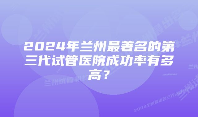 2024年兰州最著名的第三代试管医院成功率有多高？