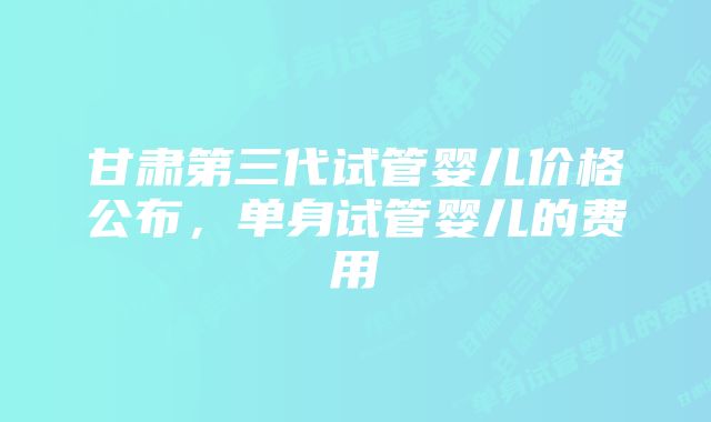 甘肃第三代试管婴儿价格公布，单身试管婴儿的费用