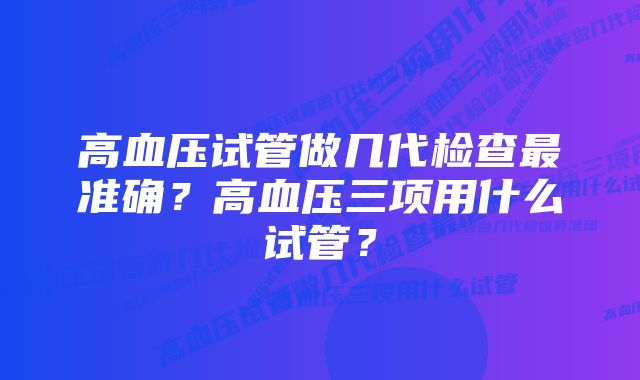 高血压试管做几代检查最准确？高血压三项用什么试管？