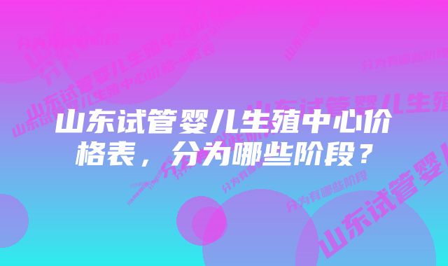 山东试管婴儿生殖中心价格表，分为哪些阶段？