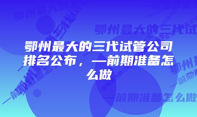 鄂州最大的三代试管公司排名公布，—前期准备怎么做