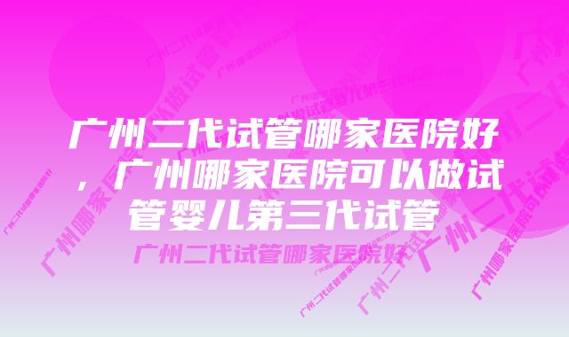 广州二代试管哪家医院好，广州哪家医院可以做试管婴儿第三代试管