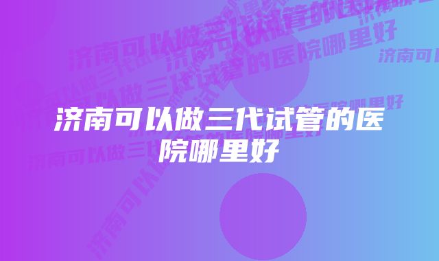 济南可以做三代试管的医院哪里好