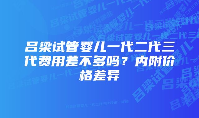 吕梁试管婴儿一代二代三代费用差不多吗？内附价格差异