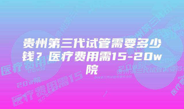 贵州第三代试管需要多少钱？医疗费用需15-20w院