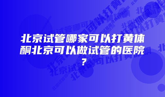 北京试管哪家可以打黄体酮北京可以做试管的医院？