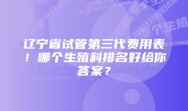 辽宁省试管第三代费用表！哪个生殖科排名好给你答案？