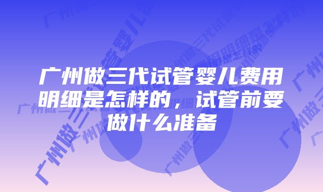 广州做三代试管婴儿费用明细是怎样的，试管前要做什么准备