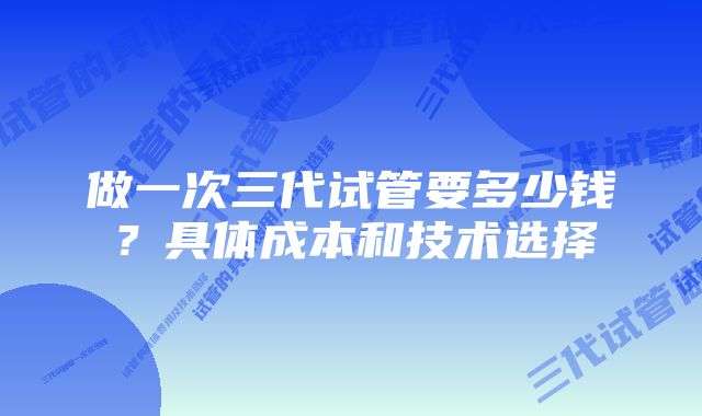 做一次三代试管要多少钱？具体成本和技术选择