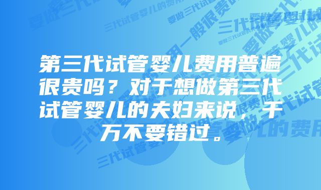 第三代试管婴儿费用普遍很贵吗？对于想做第三代试管婴儿的夫妇来说，千万不要错过。