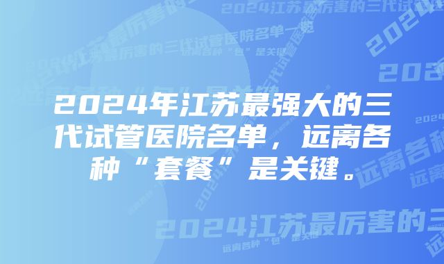 2024年江苏最强大的三代试管医院名单，远离各种“套餐”是关键。