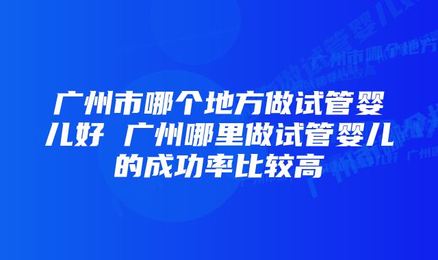 广州市哪个地方做试管婴儿好 广州哪里做试管婴儿的成功率比较高