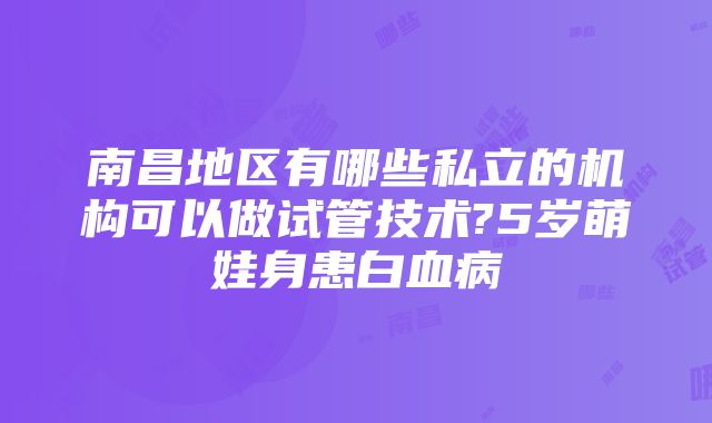 南昌地区有哪些私立的机构可以做试管技术?5岁萌娃身患白血病