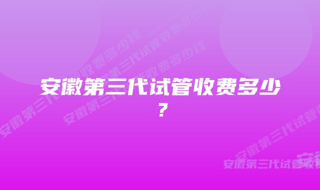 安徽第三代试管收费多少？