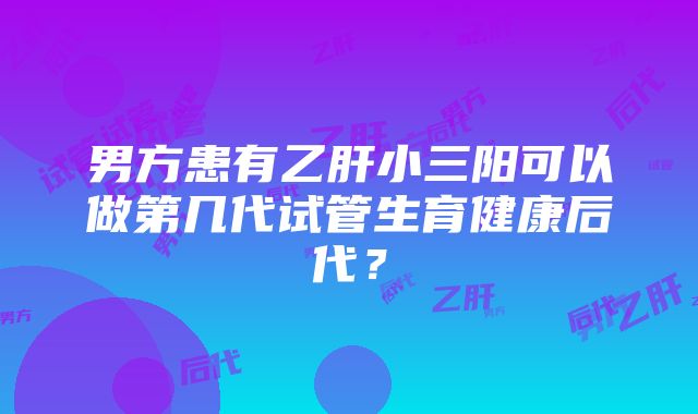 男方患有乙肝小三阳可以做第几代试管生育健康后代？