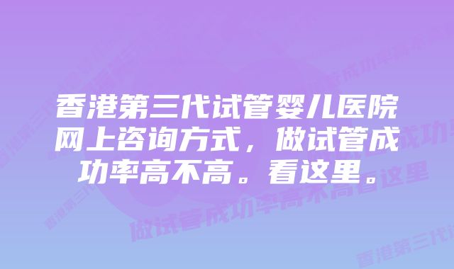 香港第三代试管婴儿医院网上咨询方式，做试管成功率高不高。看这里。