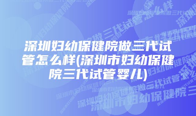 深圳妇幼保健院做三代试管怎么样(深圳市妇幼保健院三代试管婴儿)