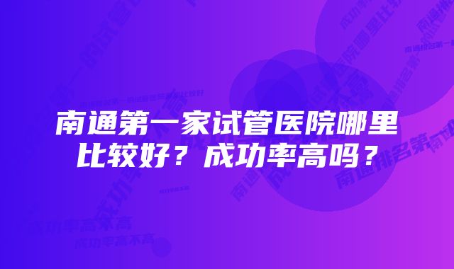 南通第一家试管医院哪里比较好？成功率高吗？