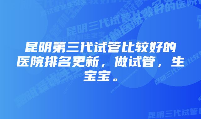 昆明第三代试管比较好的医院排名更新，做试管，生宝宝。