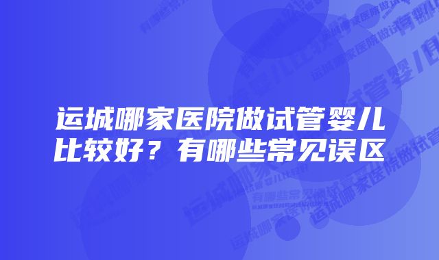 运城哪家医院做试管婴儿比较好？有哪些常见误区