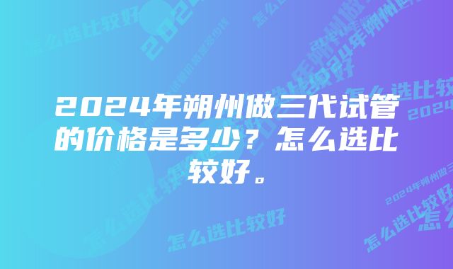 2024年朔州做三代试管的价格是多少？怎么选比较好。