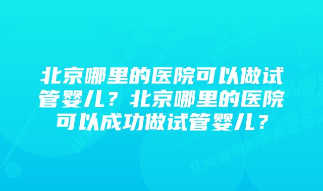 北京哪里的医院可以做试管婴儿？北京哪里的医院可以成功做试管婴儿？