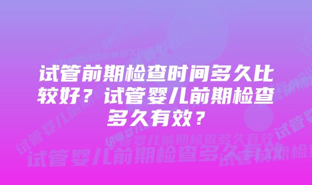 试管前期检查时间多久比较好？试管婴儿前期检查多久有效？