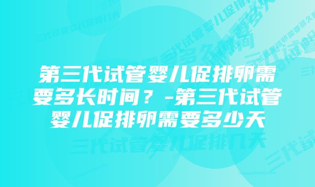 第三代试管婴儿促排卵需要多长时间？-第三代试管婴儿促排卵需要多少天