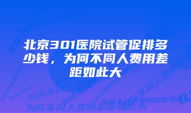 北京301医院试管促排多少钱，为何不同人费用差距如此大