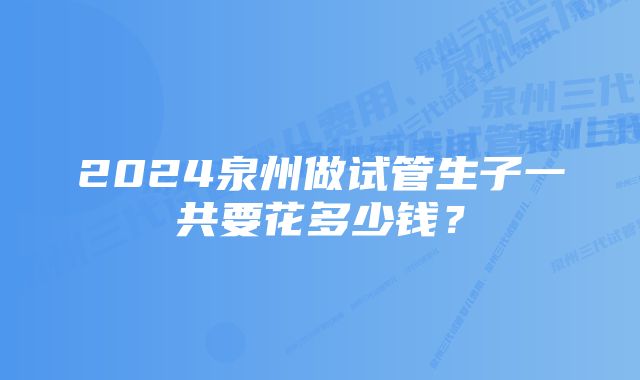 2024泉州做试管生子一共要花多少钱？