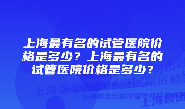 上海最有名的试管医院价格是多少？上海最有名的试管医院价格是多少？