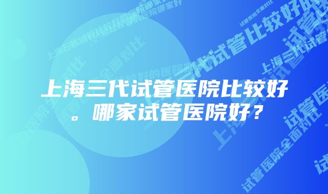 上海三代试管医院比较好。哪家试管医院好？