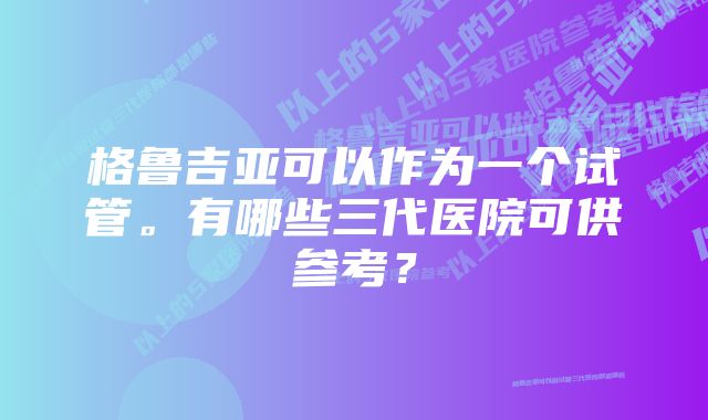 格鲁吉亚可以作为一个试管。有哪些三代医院可供参考？