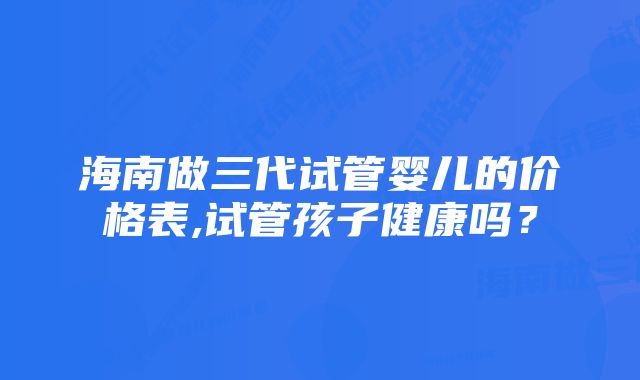 海南做三代试管婴儿的价格表,试管孩子健康吗？