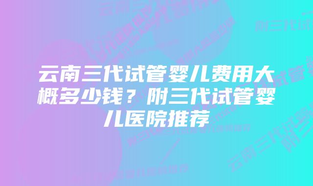 云南三代试管婴儿费用大概多少钱？附三代试管婴儿医院推荐