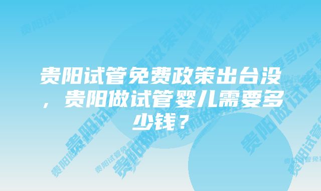 贵阳试管免费政策出台没，贵阳做试管婴儿需要多少钱？