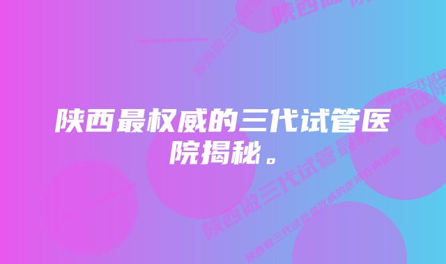 陕西最权威的三代试管医院揭秘。